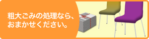 粗大ごみの処理なら、おまかせください。