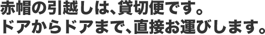 赤帽ひまわり急便の引っ越しは、貸切便です。ドアからドアまで、直接お運びします。