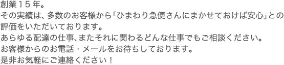 創業１0年。その実績は、多数のお客様から「ひまわり急便さんにまかせておけば安心」との評価をいただいております。あらゆる配達の仕事、またそれに関わるどんな仕事でもご相談ください。お客様からのお電話・メールをお待ちしております。是非お気軽にご連絡ください！